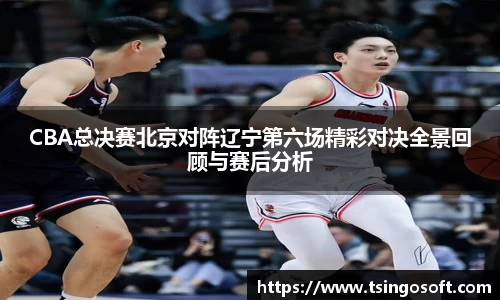 CBA总决赛北京对阵辽宁第六场精彩对决全景回顾与赛后分析